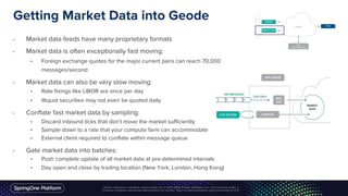 Getting Market Data into Geode
• Market data feeds have many proprietary formats
• Market data is often exceptionally fast moving:
• Foreign exchange quotes for the major current pairs can reach 70,000
messages/second
• Market data can also be very slow moving:
• Rate fixings like LIBOR are once per day
• Illiquid securities may not even be quoted daily
• Conflate fast market data by sampling:
• Discard inbound ticks that don’t move the market sufficiently
• Sample down to a rate that your compute farm can accommodate
• External client required to conflate within message queue
• Gate market data into batches:
• Push complete update of all market data at pre-determined intervals
• Day open and close by trading location (New York, London, Hong Kong)
 
