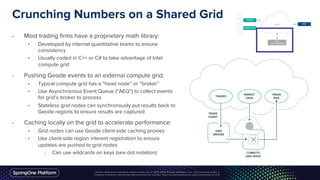 Crunching Numbers on a Shared Grid
• Most trading firms have a proprietary math library:
• Developed by internal quantitative teams to ensure
consistency
• Usually coded in C++ or C# to take advantage of Intel
compute grid
• Pushing Geode events to an external compute grid:
• Typical compute grid has a “head node” or “broker”
• Use Asynchronous Event Queue (“AEQ”) to collect events
for grid’s broker to process
• Stateless grid nodes can synchronously put results back to
Geode regions to ensure results are captured
• Caching locally on the grid to accelerate performance:
• Grid nodes can use Geode client-side caching proxies
• Use client-side region interest registration to ensure
updates are pushed to grid nodes
o Can use wildcards on keys (see dot notation)
 