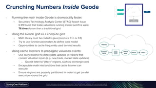 Crunching Numbers Inside Geode
• Running the math inside Geode is dramatically faster:
• Securities Technology Analysis Center (STAC) Report Issue
0.99 found that trade valuations running inside GemFire were
76 times faster than a traditional grid
• Using the Geode grid as a compute grid:
• Math library must be coded in java (most are C++ or C#)
• Try to use function parameters to define data model
• Opportunities to cache frequently used derived results
• Using cache listeners to propagate valuation events:
• Use cache listener to detect data updates in regions that
contain valuation inputs (e.g. new trade, market data updates)
o Do not listen to “jittery” regions, such as exchange rates
• Encapsulate math into functions that cache listener can
execute
• Ensure regions are properly partitioned in order to get parallel
execution across the grid
 