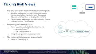 Ticking Risk Views
• Roll-your-own client applications to view ticking risk:
• Desktop applications can use the client libraries to
receive events from the cluster using Continuous
Queries, which can then be displayed in real time
• Server hosted applications can use Continuous Queries
or Asynchronous Event Queues
• Integrating packaged products:
• Some specialty products handle streaming risk:
o Armanta TheatreTM
o ION Enterprise RiskTM
• Integrate using custom java components
• The traders will always want spreadsheets:
• Write an Excel a plug-in
 