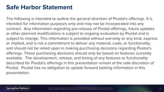 Safe Harbor Statement
The following is intended to outline the general direction of Pivotal's offerings. It is
intended for information purposes only and may not be incorporated into any
contract. Any information regarding pre-release of Pivotal offerings, future updates
or other planned modifications is subject to ongoing evaluation by Pivotal and is
subject to change. This information is provided without warranty or any kind, express
or implied, and is not a commitment to deliver any material, code, or functionality,
and should not be relied upon in making purchasing decisions regarding Pivotal's
offerings. These purchasing decisions should only be based on features currently
available. The development, release, and timing of any features or functionality
described for Pivotal's offerings in this presentation remain at the sole discretion of
Pivotal. Pivotal has no obligation to update forward looking information in this
presentation.
2
 
