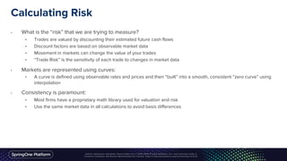 Calculating Risk
• What is the “risk” that we are trying to measure?
• Trades are valued by discounting their estimated future cash flows
• Discount factors are based on observable market data
• Movement in markets can change the value of your trades
• “Trade Risk” is the sensitivity of each trade to changes in market data
• Markets are represented using curves:
• A curve is defined using observable rates and prices and then “built” into a smooth, consistent “zero curve” using
interpolation
• Consistency is paramount:
• Most firms have a proprietary math library used for valuation and risk
• Use the same market data in all calculations to avoid basis differences
 