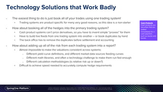 Technology Solutions that Work Badly
• The easiest thing to do is just book all of your trades using one trading system!
• Trading systems are product specific for many very good reasons, so this idea is a non-starter
• How about booking all of the hedges into the primary trading system?
• Cash product systems can’t price derivatives, so you have to invent simple “proxies” for them
• Have to build live feeds from one trading system into another – or book duplicates by hand
• The back office has to remove the duplicates before settlement and accounting
• How about adding up all of the risk from each trading system into a report?
• Almost impossible to make the valuations consistent across systems:
o Different yield curve definitions, and different market data sources feeding curves
o Different math libraries, and often a technology challenge to make them run fast enough
o Different calculation methodologies (is relative risk up or down?)
• Difficult to achieve speed needed to accurately compute hedge requirements
Cash Products
Cash products are
securities that are
settled
immediately for a
cash payment,
such as stocks and
bonds.
 