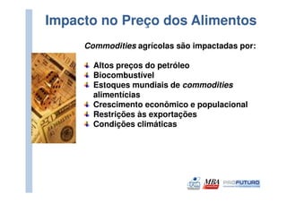 Impacto no Preço dos Alimentos
     Commodities agrícolas são impactadas por:

       Altos preços do petróleo
       Biocombustível
       Estoques mundiais de commodities
       alimentícias
       Crescimento econômico e populacional
       Restrições às exportações
       Condições climáticas
 
