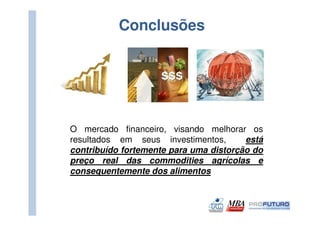 Conclusões




O mercado financeiro, visando melhorar os
resultados em seus investimentos,       está
contribuído fortemente para uma distorção do
preço real das commodities agrícolas e
consequentemente dos alimentos
 