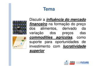 Tema

Discutir a influência do mercado
financeiro na formação do preço
dos alimentos, derivado da
variação     dos    preços   das
commodities agrícolas, como
suporte para oportunidades de
investimento com lucratividade
superior
 