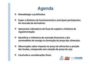 Agenda
Metodologia e justificativa

Expor a dinâmica de funcionamento e principais participantes
do mercado de derivativos

Apresentar indicadores do fluxo de capitais e histórico de
regulamentação

Identificar a influência do mercado financeiro e das
commodities de energia na formação do preço dos alimentos

Observações sobre impacto no preço de alimentos e posição
dos fundos, comparado com cotação do preço de soja

Conclusão e considerações finais
 