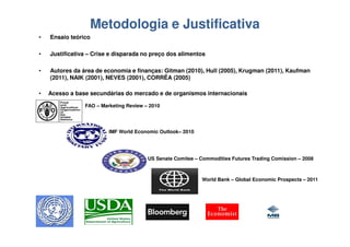 Metodologia e Justificativa
•   Ensaio teórico

•   Justificativa – Crise e disparada no preço dos alimentos

•   Autores da área de economia e finanças: Gitman (2010), Hull (2005), Krugman (2011), Kaufman
    (2011), NAIK (2001), NEVES (2001), CORRÊA (2005)

•   Acesso a base secundárias do mercado e de organismos internacionais

                FAO – Marketing Review – 2010




                         IMF World Economic Outlook– 2010




                                        US Senate Comitee – Commodities Futures Trading Comission – 2008



                                                            World Bank – Global Economic Prospects – 2011
 