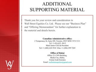 ADDITIONAL SUPPORTING MATERIAL Thank you for your review and consideration in  Wall Street Equities Co. Ltd.  Please see our  “Business Plan”  and  “Offering Memorandum”  for further explanation to  the material and details herein. Canadian Administrative office: 2 Temperance St, Suite 209, Toronto, ONT M5H 1Y51/3/11  Tel +1-416-623 -9615 Mark Sutter CEO & President  Tel:+1 (480) 628 5910  Efax:+1 (206) 299 7269     Office of Dubai Office 23, CNN Building,  Media City, Dubai, United Arab Emirates Email:  [email_address] 