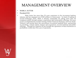 MANAGEMENT OVERVIEW MARK A. SUTTER President/CEO Mark Sutter has more than 20 years experience in the investment banking industry and has managed over $100 million in client assets.  As head of trading at several brokerage firms, Mark is directly responsible for taking more than 50 companies public through mergers, acquisitions and initial public offerings. His most recent accomplishments include forming Global Financial Strategies and Four Peaks Ventures, and turning them into powerhouse investment banking firms, specializing in consulting, venture capital, mergers and acquisitions, investor relations and public offerings.  Through his expertise he has brought the operations of these businesses to profitability within their first year of operations. 
