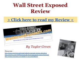 Wall Street Exposed
Review
By Taylor Green
> Click here to read my Review <
Resources -
http://www.good.is/posts/wall-street-exposed-review-shocking
http://storify.com/100Review/wall-street-exposed-review-the-truth
http://www.youtube.com/watch?v=pyLnlDO6Dh4
 