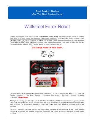 Best Product Review
Get The Best Review Here!
Wallstreet Forex Robot
Looking for cheapest cost and purchase on Wallstreet Forex Robot and much more? You're in the best
place here to locate & obtain the Wallstreet Forex Robot in low cost, you'll have the ability to make a price
comparison with this shopping site list to ensure that you will notice where you can purchase the Wallstreet
Forex Robot in LOW Cost. Additionally you can see testimonials around the product to determine the way
they satisfied after utilize it. DON'T spend time a lot more than you need to!
...Click Image below for more detail...
The Most Advanced And Intelligent Self-updating Forex Robot, Tripled A Real-money Account In 1 Year Live
Trading. Includes: - The Best Support - Amazing Conversion - Consistent Income - Satisfied
Customers...Read More
When you're thinking about to take a look at for Wallstreet Forex Robot recommendations, you can test to
search for item particulars. Read recommendations gives an infinitely more proportionate knowledge of the
advantages of the product.You attempt to search for bonus items and frequently will help you to pick
purchase.
You could attempt to discover and uncover discussions regarding Wallstreet Forex Robot. Check shipping
information and dates will contrast for various everything and goods. You could attempt to look for articles
functions.
 
