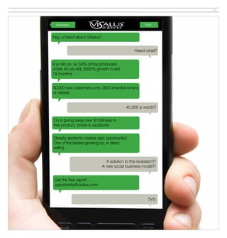 19




  Messages                                             Edits



Hey, u heard about ViSalus?


                                                Heard what?


6 yr old co. w/ 50% of top producers
under 40 yrs old. 3000% growth in last
18 months!


40,000 new customers a mo. 3000 incentive bmw's
on streets.


                                           40,000 a month?


Co is giving away over $10M/year in
free product, prizes & vacations!


Obesity epidemic creates epic opportunity!!
One of the fastest-growing co. in direct
selling.


                                A solution to the recession?!
                              A new social business model?!


 Get the free report…
 opportunity@visalus.com


                                                         TY!!!
 
