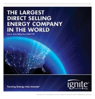 21




THE LARGEST
DIRECT SELLING
ENERGY COMPANY
IN THE WORLD
Source: Direct Selling News Global 100




Turning Energy Into Income                    SM




                                         FO R A D D I T I O N A L I N FO R M AT I O N P L E A S E C O N TA C T Y O U R L O C A L I G N I T E I N D E P E N D E N T A SS O C I AT E
 