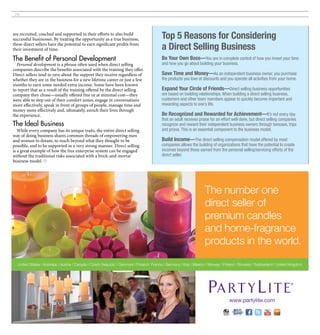 28




are recruited, coached and supported in their efforts to also build
successful businesses. By treating the opportunity as a true business,                     Top 5 Reasons for Considering
these direct sellers have the potential to earn significant profits from
their investment of time.                                                                  a Direct Selling Business
The Benefit of Personal Development                                                        Be Your Own Boss—You are in complete control of how you invest your time
  Personal development is a phrase often used when direct selling                          and how you go about building your business.
companies describe the benefits associated with the training they offer.
Direct sellers tend to rave about the support they receive regardless of                   Save Time and Money—As an independent business owner, you purchase
whether they are in the business for a new lifetime career or just a few                   the products you love at discounts and you operate all activities from your home.
months to earn some needed extra income. Some have been known
to report that as a result of the training offered by the direct selling                   Expand Your Circle of Friends—Direct selling business opportunities
company they chose—usually offered free or at minimal cost—they                            are based on building relationships. When building a direct selling business,
were able to step out of their comfort zones, engage in conversations                      customers and other team members appear to quickly become important and
more effectively, speak in front of groups of people, manage time and                      rewarding aspects to one’s life.
money more effectively and, ultimately, enrich their lives through
the experience.                                                                            Be Recognized and Rewarded for Achievement—It’s not every day
                                                                                           that an adult receives praise for an effort well done, but direct selling companies
The Ideal Business                                                                         recognize and reward their independent business owners through bonuses, trips
   While every company has its unique traits, the entire direct selling                    and prizes. This is an essential component to the business model.
way of doing business shares common threads of empowering men
and women to dream, to reach beyond what they thought to be                                Build Income—The direct selling compensation model offered by most
possible, and to be supported in a very strong manner. Direct selling                      companies allows the building of organizations that have the potential to create
is a great example of how the free enterprise system can be engaged                        incomes beyond those earned from the personal selling/servicing efforts of the
without the traditional risks associated with a brick-and-mortar                           direct seller.
business model. ■




                                                                                                                      The number one
                                                                                                                      direct seller of
                                                                                                                      premium candles
                                                                                                                      and home-fragrance
                                                                                                                      products in the world.
  United States | Australia | Austria | Canada | Czech Republic | Denmark | Finland | France | Germany | Italy | Mexico | Norway | Poland | Slovakia | Switzerland | United Kingdom




                                                                                                                                     www.partylite.com
 