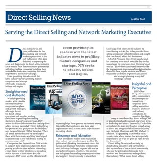 29




  Direct Selling News                                                                                                                by DSN Staff




Serving the Direct Selling and Network Marketing Executive



 D
                    irect Selling News, the                From providing its                            knowledge with others in the industry by
                    trade publication for the            readers with the latest                         contributing articles, but it also provides direct
                    direct selling and network                                                           selling companies with information and insight
                    marketing executive, is the        industry news to profiling                        that can directly affect their businesses.
                    only publication of its kind                                                            USANA President Dave Wentz says he and
                    dedicated to reporting the           mature companies and                            his company learn much about the day-to-day
news as it happens in the direct selling industry.                                                       issues faced by companies from Working Smart
Each month, DSN demonstrates its partnership              startups, DSN seeks                            articles. “I have been consistently impressed by
with direct selling companies by telling their                                                           the management strategies and marketing tactics
remarkable stories and examining the issues
                                                           to educate, inform                            shared in these regular sections, and I have
important to the industry at large.                            and inspire.                              frequently used them to promote discussion
  From providing its readers with the                                                                              and strategic planning in my staff
latest industry news to profiling mature                                                                           meetings,” he says.
companies and startups,
DSN seeks to educate,                                                                                                                 Insightful and
inform and inspire.
                                                                                                                                      Perceptive
Straightforward                                                                                                                           DSN’s New
                                                                                                                                       Perspectives section
and Authentic                                                                                                                          offers commentary
  Whether providing                                                                                                                    on contemporary
readers with valuable                                                                                                                   issues from
information about                                                                                                                       respected direct
compensation plans                                                                                                                      selling executives,
and growth strategies,                                                                                                                  business professors
offering a forum                                                                                                                        and industry
for direct selling                                                                                                                      consultants. Its
executives and suppliers to share                                                                                                       monthly Top Desk
their ideas or profiling direct selling                                                                        essay is contributed by a direct selling CEO
startups in Young Company Focus, DSN                                                                     or president and addresses such important topics
strives to deliver information that can help direct   reporting helps them generate excitement among     as leadership and ethics. “Personally, I’ve had the
sellers be more successful. “Direct Selling News      the public, their customers and their sales        opportunity to share my thoughts in such areas
has proven to be a great partner for SwissJust,”      organizations and, in some cases, helps increase   as ethics and integrity with our entire industry,”
says Jacques Mizrahi, CEO of SwissJust. “They         recruiting efforts.                                says Herbalife Chairman and CEO Michael O.
are a true partner because we have helped                                                                Johnson. “It’s gratifying to know that such a
them with their stories, and they have helped         Relevance and Education                            venue exists, where matters that are especially
us enormously in our path from a startup to             DSN provides its readers with much more          important to all of us are given an open forum
continuous growth.”                                   than industry news and company profiles. The       for discussion.”
  Companies also frequently use DSN articles          publication’s Working Smart section covers the       Direct Selling News is read not only by
to support their strategies and growth. From          tactics and strategies that enable companies to    direct selling executives and suppliers but
posting articles on their websites to sending         meet industry challenges, improve efficiencies     also by members of the academic community,
e-mail blasts to their salesforce, to including       and achieve business objectives. This section      who use the publication to educate their
article reprints in their starter kits, the           not only gives direct selling company executives   students and the community at large about
companies DSN covers say the editorial staff ’s       and suppliers the opportunity to share their       this industry. “What makes direct selling
 