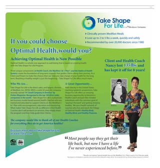 35




                                                                                                               Clinically proven Medifast Meals
                                                                                                               Lose up to 2 to 5 lbs a week, quickly and safely
If you could choose                                                                                            Recommended by over 20,000 doctors since 1980


Optimal Health,would you?
Achieving Optimal Health is Now Possible                                                                                                           Client and Health Coach
Optimal Health is a whole new approach to well-being that is based on creating health
with the Take Shape For Life Program.                                                                                                               Nancy lost 135 lbs* and
Three unique components (a Health Coach, the Medifast 5 & 1 Plan®, and the Habits of Health                                                        has kept it off for 8 years!
System) create the foundation of long-term support that guides Clients along their journey. As a
Client you’ll learn to make the choices that can help you take charge of your health for the long
term. Reaching a healthy weight is just the beginning – Take Shape For Life offers much more.

Who We Are…                                                      A Great Opportunity…
Take Shape For Life is the direct sales, and largest, division   With obesity in the United States
of Medifast, Inc. (NYSE: MED), a solid 30 year old company       reaching epidemic proportions, Take
recently named “#1 Small Company in America” by                  Shape For Life offers an amazing
Forbes Magazine. Recognized in the top 100 direct sales          business opportunity to become a
companies in the world†, Take Shape For Life is a physician-     Health Coach and join like-minded
led business model based around Health Coaches who are           individuals with the common goal of
trained and educated to support Clients on the Medifast 5        “paying it forward” and getting America
& 1 Plan with encouragement, education and mentoring.            healthy. We are a health network of                                                             Before
What makes Take Shape For Life so different is that Health       coaches who live and teach the Trilogy
Coaches don’t sell products or services, they simply share       of Optimal Health: Healthy Body,
the program and then help guide their Clients.                   Healthy Mind, and Healthy Finances.


The company would like to thank all of our Health Coaches
for everything they do to get America healthy!

Discover more about Take Shape For Life
at www.TSFL.com.
                                                                        Most people say they get their
                                                                        life back, but now I have a life
                                                                        I’ve never experienced before.
                                                                                                       *Results not typical. Typical weight loss on the Medifast 5 & 1 Plan is up to 2 to 5 lbs per week.
                                                                   †
                                                                       Take Shape For Life (Medifast) is ranked No. 69 on the 2010 Direct Selling News Global 100 list. This list identifies the Top 100 Direct Selling Companies in the World.
 