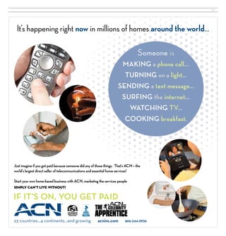 37




 It’s happening right now in millions of homes around the world…

                                                                                    Someone is
                                                                          MAKING a phone call...
                                                                          TURNING on a light…
                                                                      SENDING a text message…
                                                                         SURFING the internet…
                                                                           WATCHING TV…
                                                                              COOKING breakfast.




Just imagine if you got paid because someone did any of those things. That’s ACN – the
world’s largest direct seller of telecommunications and essential home services!

Start your own home-based business with ACN, marketing the services people
simply can’t live without!

IF IT’S ON, YOU GET PAID                                                  ®




                                                                          on




23 countries…4 continents…and growing | acninc.com | 866-244-5936
 