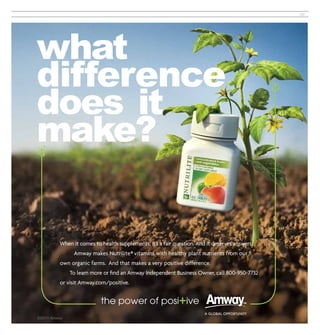 39




what
difference
does it
make?

 When it comes to health supplements, it’s a fair question. And it deserves answers.
       Amway makes Nutrilite® vitamins with healthy plant nutrients from our
 own organic farms. And that makes a very positive difference.
     To learn more or ﬁnd an Amway Independent Business Owner, call 800-950-7732
 or visit Amway.com/positive.
 