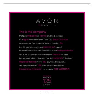 5




This is the company
that puts   mascara on lashes and food on tables,
that   fights wrinkles with one hand and Breast Cancer
with the other. That knows the value of a perfect   lip,
but still opens its mouth and   speaks out against
Domestic Violence and for women’s financial    independence.
This is the company that not only brings   beauty to doors,
but also opens them. The company that      supports 6.5 million
Representatives in over 10 0 countries. This is Avon.
The company that for   125 years has stood for beauty,
innovation, optimism       and above all    for women.




                          avoncompany.com
 