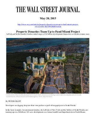May 20, 2015
http://www.wsj.com/articles/property-dynasties-team-up-to-fund-miami-project-
1432114201?KEYWORDS=lefrak
Property Dynasties Team Up to Fund Miami Project
LeFrak and Soffer families finance initial stages of $4 billion development themselves as lenders remain wary
By PETER GRANT
Developers are digging deep into their own pockets to pull off megaprojects in South Florida.
In the latest example, two prominent families, the LeFraks of New York and the Soffers of South Florida, are
teaming up on a $4 billion, 183-acre development on a former landfill and Superfund site in North Miami.
 