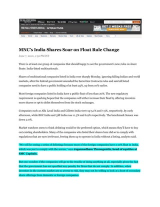 MNC’s India Shares Soar on Float Rule Change
June 7, 2010, 1:50 PM IST


There is at least one group of companies that should happy to see the government’s new rules on share
floats: India-listed multinationals.


Shares of multinational companies listed in India rose sharply Monday, ignoring falling Indian and world
markets, after the federal government amended the Securities Contracts rules and said all listed
companies need to have a public holding of at least 25%, up from 10% earlier.


Most foreign companies listed in India have a public float of less than 20%. The new regulatory
requirement is sparking hopes that the companies will either increase their float by offering investors
more shares or opt to delist themselves from the stock exchanges.


Companies such as Alfa Laval India and Gillette India were up 5.1% and 7.3%, respectively, by early
afternoon, while BOC India and 3M India rose 11.3% and 6.9% respectively. The benchmark Sensex was
down 2.0%.


Market watchers seem to think delisting would be the preferred option, which means they’ll have to buy
out existing shareholders. Many of the companies who listed their shares here did so to comply with
regulations that are now irrelevant, freeing them up to operate in India without a listing, analysts said.


“We will be seeing a series of delistings because most of the foreign companies have a 10% float in India,
which was just to comply with the norms,” says Jagannadham Thunuguntla, head of equities at
SMC Capitals.


But one wonders if the companies will go to the trouble of doing anything at all, especially given the fact
that the government has not specified any penalty for firms that do not comply. In addition, when
investors in the current market are so averse to risk, they may not be willing to look at a host of secondary
share offerings from domestic or foreign companies.
 