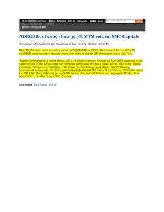 ADRGDRs of 2009 show 33.7% MTM return: SMC Capitals
(Posted on Moneycontrol Top Headlines at Tue, Dec 22, 2009 at 12:37PM)

SMC Capitals has come out with a report on "ADRGDRs in 2009". The research firm said the 13
ADRGDR issuances have resulted into current Mark to Market (MTM) return of about +33.74%.

"Indian Corporates have raised about USD 3.44 billion of amount through 13 ADR/GDR issuances in the
calendar year 2009. Some of the the prominent companies who have raised ADRs / GDRs are: Sterlite
Industries, Tata Motors, Tata Steel, Tata Power, Suzlon Energy, Axis Bank, Dish TV, Sterling
International Enterprises, etc. The current Mark-to-Market (MTM) Value of such ADRs / GDRs has raised
to USD 4.60 billion, indicating current MTM returns of about +33.74% and an aggregate MTM profit of
about USD 1.16 billion", says SMC Capitals.


Attachments : Fund Raising _ADR.pdf
 