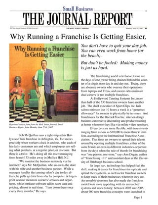 Why Running a Franchise Is Getting Easier.
                                                             You donʼt have to quit your day job.
                                                             You can even work from home (or
                                                             the beach).
                                                             But donʼt be fooled: Making money
                                                             is just as hard.
                                                                      The franchising world is let loose. Gone are
                                                             the days of one owner being chained behind the coun-
                                                             ter of a single store day in and day out. Today, there
                                                             are absentee owners who oversee their operations
                                                             from laptops and Treos, and owners who maintain
                                                             dual careers or run multiple franchises.
                                                                      At Hollywood Tanning Systems Inc, more
                                                             than half of the 330 franchise owners have another
                                                             job. The chief executive of Sport Clips Inc. hair
                                                             salons estimate that 10 hours a week is a “generous
                                                             allowance” for owners to physically be in stores. And
                                                             franchisees for the Décor&You Inc. interior-design
                                                             business can receive decorating and product training
                                                             at home whenever they like via online video seminars.
Reprinted article from from the Wall Street Journal, Small
Business Report from Monday June 25th, 2007
                                                                      Even costs are more ﬂexible, with investments
                                                             ranging from as low as $10,000 to more than $1 mil-
         Bob McQuillan runs a tight ship at his Hol-         lion, according to the International Franchise Asso-
lywood Tans franchise in Arlington, Va. He knows             ciation. That frees up owners to spread their talents
precisely when workers clock in and out, who each of         around by opening multiple franchises, either of the
his daily customers are and which employees are sell-        same brands or even in different industries-departure
ing what products, at a regular price, or discount. But      from the days when the rule of thumb for franchising
there is a twist: Heʼs doing all this micromanaging          was “one person, one store,” says Ann Dugan, author
from home-133 miles away in Mullica Hill, N.J.               of “Franchising 101” and assistant dean at the Univer-
         “We monitor the business remotely via the           sity of Pittsburgh business school.
internet,” says Mr. McQuillan, who co-owns the store                  In large part, technology has helped fuel the
with his wife and another business partner. While a          shift, making it easier for franchisers to replicate and
manager handles the tanning salonʼs day to day af-           spread their systems, as well as for franchise owners
fairs, he pulls up data from afar by computer. A ﬁnger-      to keep track of their businesses wherever they are.
print scanner monitors workersʼ arrivals and depar-          An unstable economy has also made the franchise
tures, while intricate software tallies sales data and       model look more appealing with its entrenched
pricing, almost in real time. “I am down there once          systems and sales history; between 2003 and 2005,
every three months,” He says.                                about 900 new franchise concepts were launched in
                                                                                                        Page 1
 