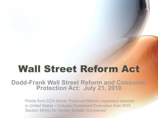 Wall Street Reform Act Dodd-Frank Wall Street Reform and Consumer Protection Act:  July 21, 2010 Points from CCH Article “Financial Reform Legislation enacted in United States – Includes Permanent Exemption from SOX Section 404(b) for Certain Smaller Companies” 