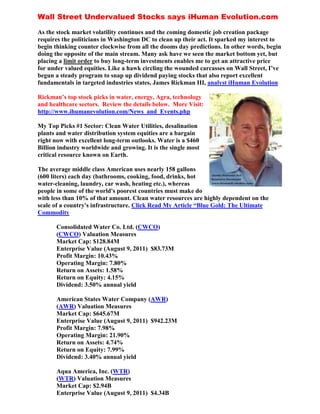 Wall Street Undervalued Stocks says iHuman Evolution.com

As the stock market volatility continues and the coming domestic job creation package
requires the politicians in Washington DC to clean up their act. It sparked my interest to
begin thinking counter clockwise from all the dooms day predictions. In other words, begin
doing the opposite of the main stream. Many ask have we seen the market bottom yet, but
placing a limit order to buy long-term investments enables me to get an attractive price
for under valued equities. Like a hawk circling the wounded carcasses on Wall Street, I’ve
begun a steady program to snap up dividend paying stocks that also report excellent
fundamentals in targeted industries states, James Rickman III, analyst iHuman Evolution

Rickman’s top stock picks in water, energy, Agra, technology
and healthcare sectors. Review the details below. More Visit:
http://www.ihumanevolution.com/News_and_Events.php

My Top Picks #1 Sector: Clean Water Utilities, desalination
plants and water distribution system equities are a bargain
right now with excellent long-term outlooks. Water is a $460
Billion industry worldwide and growing. It is the single most
critical resource known on Earth.

The average middle class American uses nearly 158 gallons
(600 liters) each day (bathrooms, cooking, food, drinks, hot
water-cleaning, laundry, car wash, heating etc.), whereas
people in some of the world's poorest countries must make do
with less than 10% of that amount. Clean water resources are highly dependent on the
scale of a country's infrastructure. Click Read My Article “Blue Gold: The Ultimate
Commodity

       Consolidated Water Co. Ltd. (CWCO)
       (CWCO) Valuation Measures
       Market Cap: $128.84M
       Enterprise Value (August 9, 2011) $83.73M
       Profit Margin: 10.43%
       Operating Margin: 7.80%
       Return on Assets: 1.58%
       Return on Equity: 4.15%
       Dividend: 3.50% annual yield

       American States Water Company (AWR)
       (AWR) Valuation Measures
       Market Cap: $645.67M
       Enterprise Value (August 9, 2011) $942.23M
       Profit Margin: 7.98%
       Operating Margin: 21.90%
       Return on Assets: 4.74%
       Return on Equity: 7.99%
       Dividend: 3.40% annual yield

       Aqua America, Inc. (WTR)
       (WTR) Valuation Measures
       Market Cap: $2.94B
       Enterprise Value (August 9, 2011) $4.34B
 