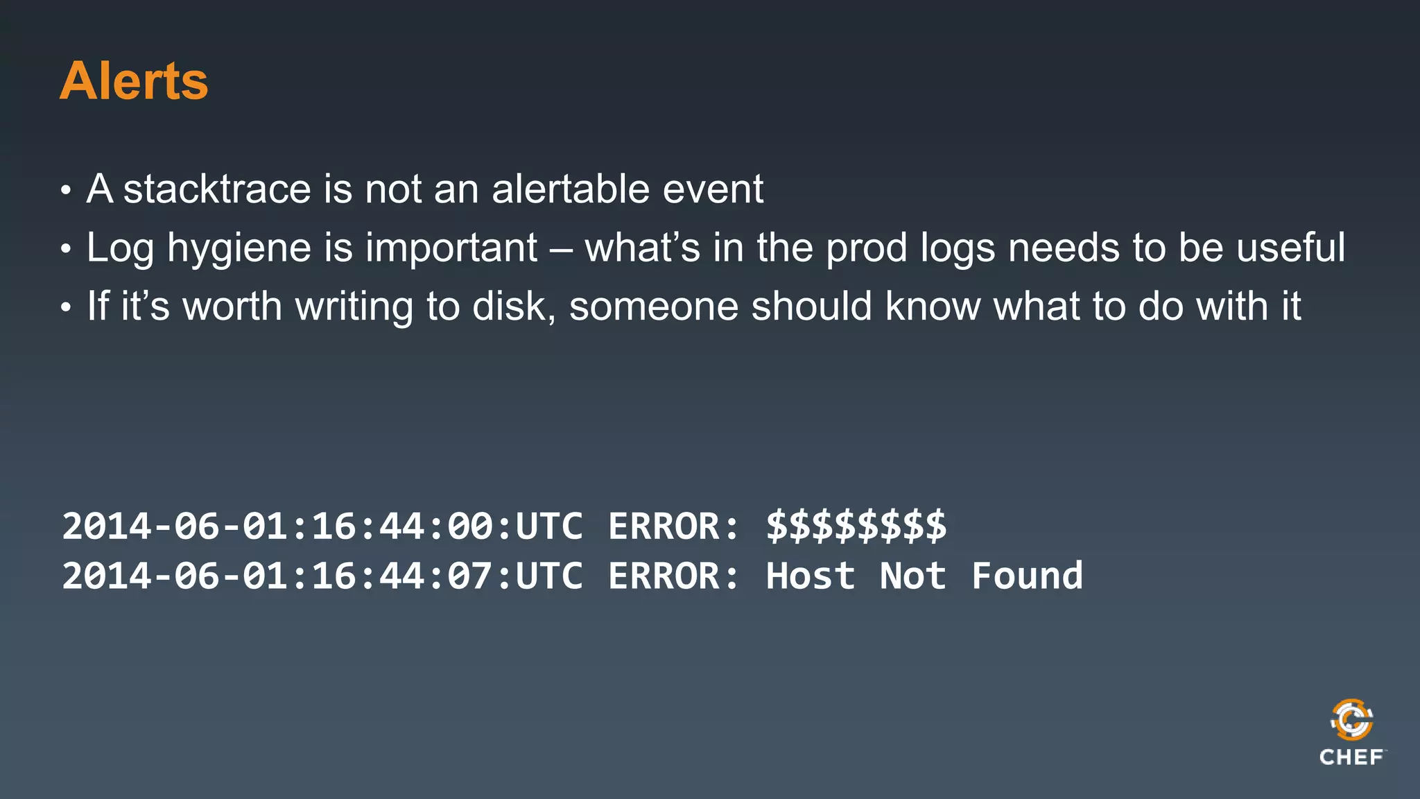 Alerts 
• A stacktrace is not an alertable event 
• Log hygiene is important – what’s in the prod logs needs to be useful 
• If it’s worth writing to disk, someone should know what to do with it 
2014-06-01:16:44:00:UTC ERROR: $$$$$$$$ 
2014-06-01:16:44:07:UTC ERROR: Host Not Found 
 