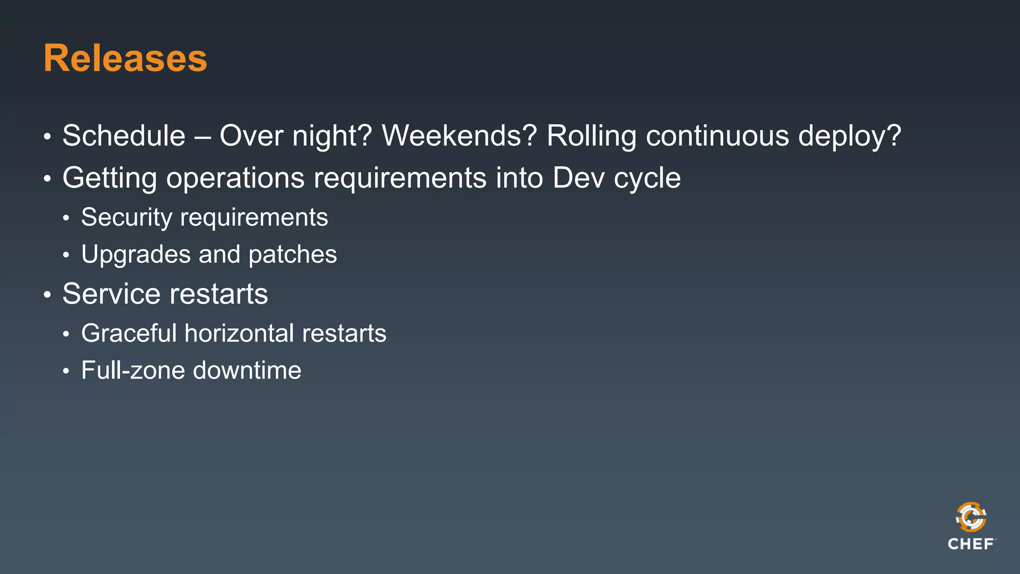 Releases 
• Schedule – Over night? Weekends? Rolling continuous deploy? 
• Getting operations requirements into Dev cycle 
• Security requirements 
• Upgrades and patches 
• Service restarts 
• Graceful horizontal restarts 
• Full-zone downtime 
 