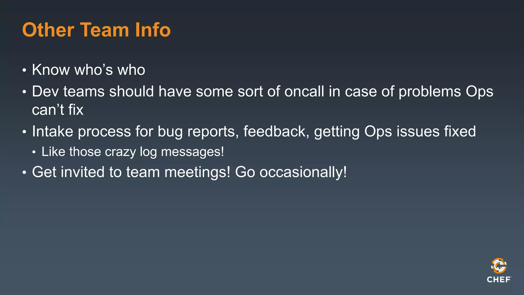 Other Team Info 
• Know who’s who 
• Dev teams should have some sort of oncall in case of problems Ops 
can’t fix 
• Intake process for bug reports, feedback, getting Ops issues fixed 
• Like those crazy log messages! 
• Get invited to team meetings! Go occasionally! 
 