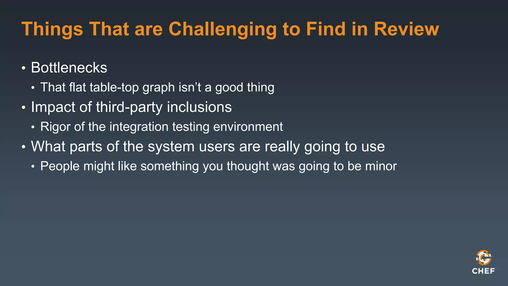 Things That are Challenging to Find in Review 
• Bottlenecks 
• That flat table-top graph isn’t a good thing 
• Impact of third-party inclusions 
• Rigor of the integration testing environment 
• What parts of the system users are really going to use 
• People might like something you thought was going to be minor 
 