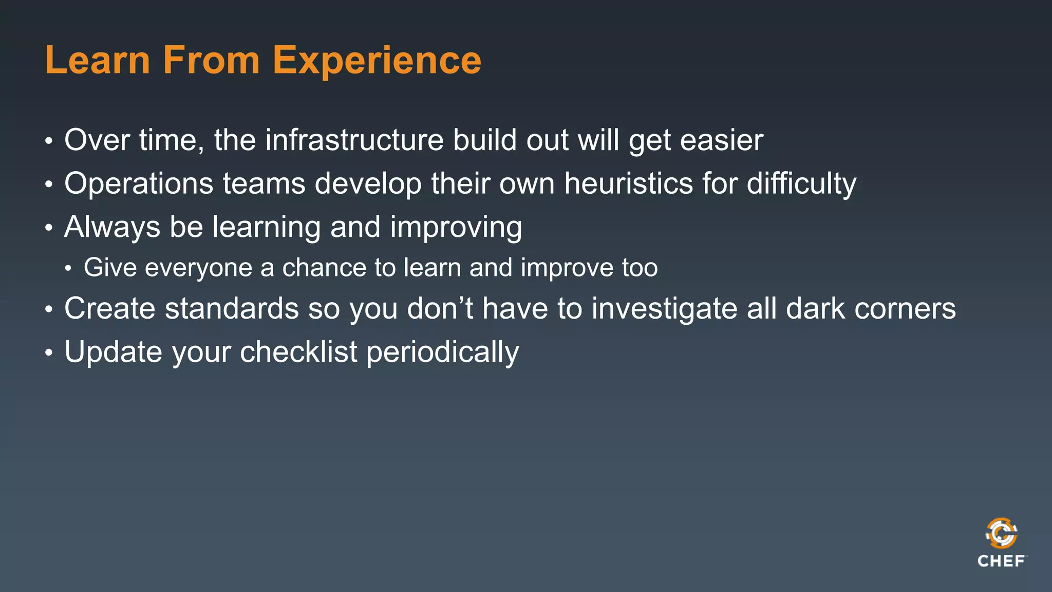 Learn From Experience 
• Over time, the infrastructure build out will get easier 
• Operations teams develop their own heuristics for difficulty 
• Always be learning and improving 
• Give everyone a chance to learn and improve too 
• Create standards so you don’t have to investigate all dark corners 
• Update your checklist periodically 
 