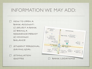 INFORMATION WE MAY ADD:

HOW TO OPEN A
BANK ACCOUNT:
1) SELECT A BANK
2) BRING A
RESIDENCE PERMIT
3) MINIMUM
BALANCE

STUDENT PERSONAL
SAVING GOAL

STIMULATION
QUOTES             BANK LOCATIONS
 