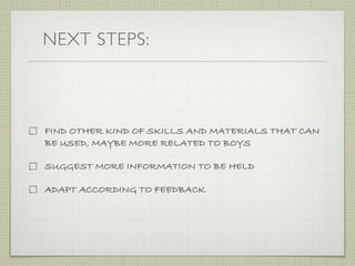 NEXT STEPS:



FIND OTHER KIND OF SKILLS AND MATERIALS THAT CAN
BE USED, MAYBE MORE RELATED TO BOYS

SUGGEST MORE INFORMATION TO BE HELD

ADAPT ACCORDING TO FEEDBACK
 