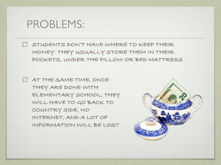 PROBLEMS:
STUDENTS DON’T HAVE WHERE TO KEEP THEIR
MONEY. THEY USUALLY STORE THEM IN THEIR
POCKETS, UNDER THE PILLOW OR BED MATTRESS


AT THE SAME TIME, ONCE
THEY ARE DONE WITH
ELEMENTARY SCHOOL, THEY
WILL HAVE TO GO BACK TO
COUNTRY SIDE, NO
INTERNET, AND A LOT OF
INFORMATION WILL BE LOST
 
