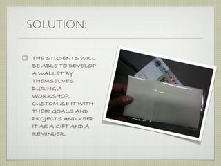 SOLUTION:

THE STUDENTS WILL
BE ABLE TO DEVELOP
A WALLET BY
THEMSELVES
DURING A
WORKSHOP,
CUSTOMIZE IT WITH
THEIR GOALS AND
PROJECTS AND KEEP
IT AS A GIFT AND A
REMINDER.
 