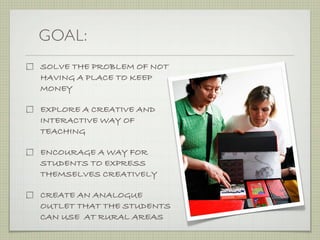 GOAL:
SOLVE THE PROBLEM OF NOT
HAVING A PLACE TO KEEP
MONEY

EXPLORE A CREATIVE AND
INTERACTIVE WAY OF
TEACHING

ENCOURAGE A WAY FOR
STUDENTS TO EXPRESS
THEMSELVES CREATIVELY

CREATE AN ANALOGUE
OUTLET THAT THE STUDENTS                                                                               nni
                                                                                                             June 14t

                                                                                , Nancy   , Cleo, Je
CAN USE AT RURAL AREAS                              Emily, Is
                                                             adora,   Stephanie
                                             shop
                                    DIY work
                         Analogue
 