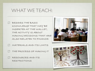 WHAT WE TEACH:

BESIDES THE BASIC
KNOWLEDGE THAT MAY BE
INSERTED AT THE WALLET,
THE ACTIVITY IS ABOUT
MAKING DECISIONS THAT ARE
ALSO RELATED TO FINANCE:
                            Analogue DIY workshop
                                                    Emily, Isadora, Stephanie, Nancy,
                                                                                        Cleo, Jenni   June 14th, 2010



MATERIALS AND ITS LIMITS

THE PROCESS OF MAKING IT

RESOURCES AND ITS
RESTRICTIONS
 