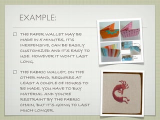 EXAMPLE:
THE PAPER WALLET MAY BE
MADE IN 5 MINUTES, IT’S
INEXPENSIVE, CAN BE EASILY
CUSTOMIZED AND IT’S EASY TO
USE. HOWEVER IT WON’T LAST
LONG.

THE FABRIC WALLET, ON THE
OTHER HAND, REQUIRES AT
LEAST A COUPLE OF HOURS TO
BE MADE, YOU HAVE TO BUY
MATERIAL AND YOU’RE
RESTRAINT BY THE FABRIC
CHAIN, BUT IT’S GOING TO LAST
MUCH LONGER.
 
