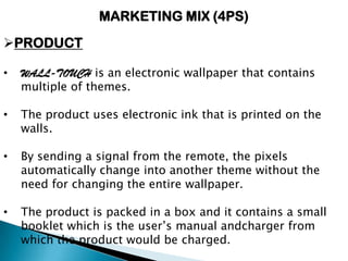 MARKETING MIX (4PS)
PRODUCT
• WALL-TOUCH is an electronic wallpaper that contains
multiple of themes.
• The product uses electronic ink that is printed on the
walls.
• By sending a signal from the remote, the pixels
automatically change into another theme without the
need for changing the entire wallpaper.
• The product is packed in a box and it contains a small
booklet which is the user’s manual andcharger from
which the product would be charged.
 