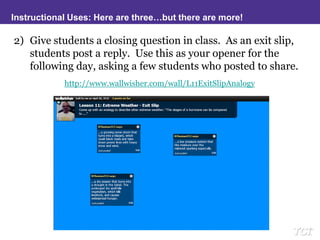 Instructional Uses: Here are three…but there are more!Give students a closing question in class.  As an exit slip, students post a reply.  Use this as your opener for the following day, asking a few students who posted to share.http://www.wallwisher.com/wall/L11ExitSlipAnalogy