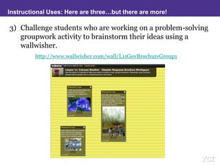 Instructional Uses: Here are three…but there are more!Challenge students who are working on a problem-solving groupwork activity to brainstorm their ideas using a wallwisher.http://www.wallwisher.com/wall/L11GovBrochureGroup1