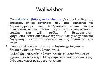 Wallwisher
    Το wallwisher (http://wallwisher.com/) είναι ένα δωρεάν,
   ευέλικτο, online εργαλείο, που μας επιτρέπει να
   δημιουργήσουμε ένα διαδραστικό online πίνακα
   ανακοινώσεων στον οποίον μπορούμε να ενσωματώσουν
   εύκολα     ένα     wiki,    σχόλιο    ή     δημοσκόπηση,
   χρησιμοποιώντας αυτοκόλλητες σημειώσεις! Δε χρειάζεται
   λογαριασμό, εκτός από έναν, ο οποίος δημιουργεί τον
   τοίχο.
1. Κάνουμε κλικ πάνω στο κουμπί login/register, για να
   δημιουργήσουμε έναν λογαριασμό.
     Αφού δημιουργηθεί ο λογαριασμός, είμαστε έτοιμοι να
   «χτίσουμε» έναν τοίχο. Μπορούμε να προσαρμόσουμε τις
   διάφορες λειτουργίες στον τοίχο μας.
 