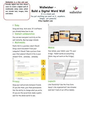 Wallwisher is a free and user
friendly digital tool that allows
users to create a digital wall of
multimedia sticky notes which
can include text, images, links
and videos



Wallwisher –
Build a Digital Word Wall
It is a blank wall.
You put anything you want on it, anywhere.
Simple, yet powerful.
http://padlet.com

Easy



Drag and drop. Auto save. It's software
you already know how to use.


Instant collaboration

You can see everyone's activity on the
wall instantly. Bye bye page reloads.


Multimedia

Paste link to a youtube video? Check!
Drag a word document from your

Mobile

computer? Check! Take a picture from

Your phone, your tablet, your TV, your

your iPad camera? Check! A file in your

fridge - Padlet works on everything

drawer? Erm .. someday .. someday.


(Note: may not work on the fridge).


Privacy

Layouts

Keep your wall private between friends.

Like flexibility? Use the free form

If you like them, give them permissions

layout. Like organization? Use streams

like the ability to change what you write.

(and don't look at our office desks).

If you are the social kind, make a public
wall for the whole world to see.

 