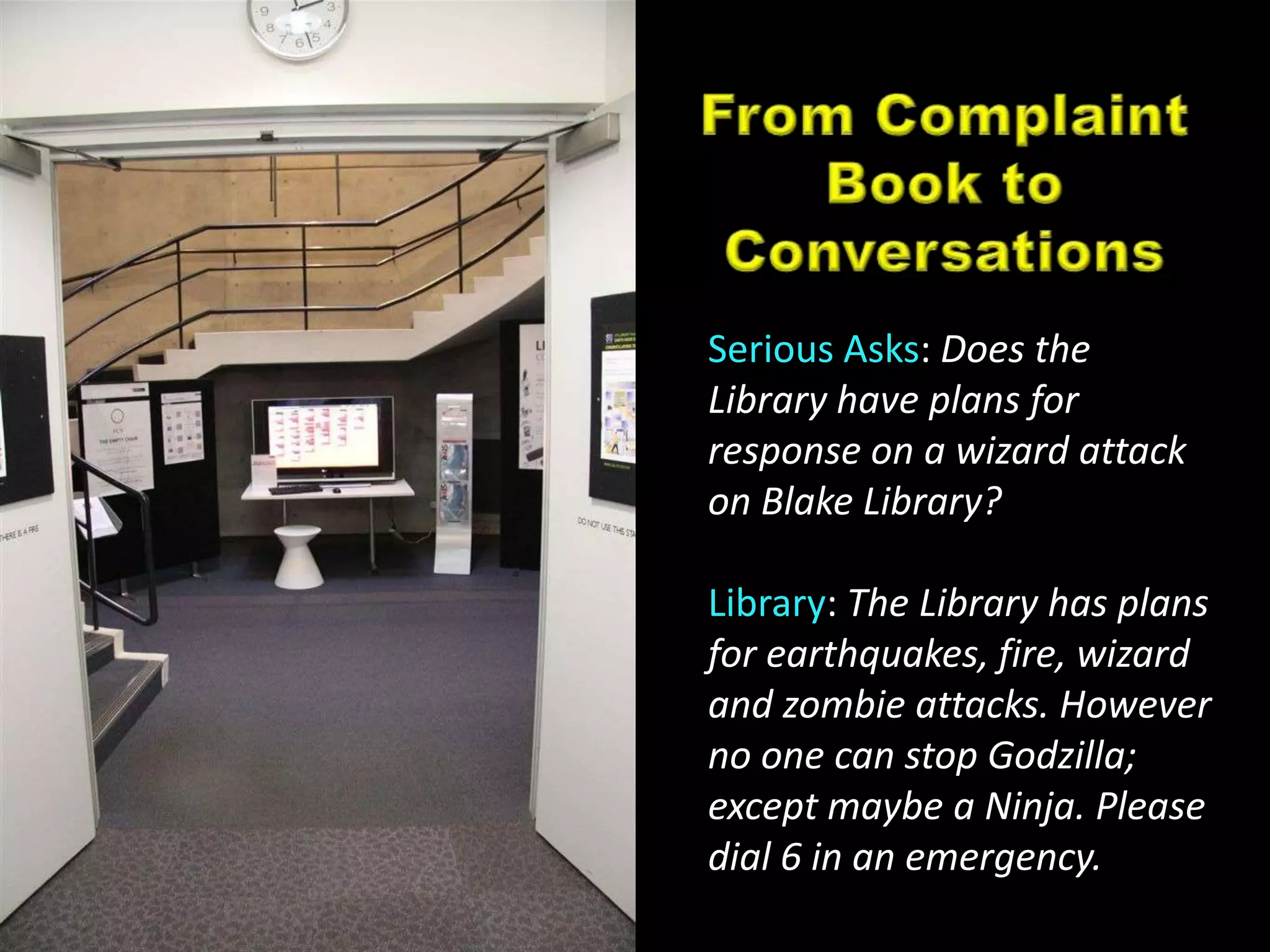 From Complaint Book to ConversationsSerious Asks: Does the Library have plans for response on a wizard attack on Blake Library?Library: The Library has plans for earthquakes, fire, wizard and zombie attacks. However no one can stop Godzilla; except maybe a Ninja. Please dial 6 in an emergency.