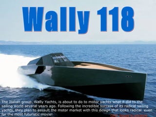 The Italian group, Wally Yachts, is about to do to motor yachts what it did to the sailing world several years ago. Following the incredible success of its radical sailing yachts, they plan to assault the motor market with this design that looks radical  even for the most futuristic movie! Wally 118 Click mouse to advance 