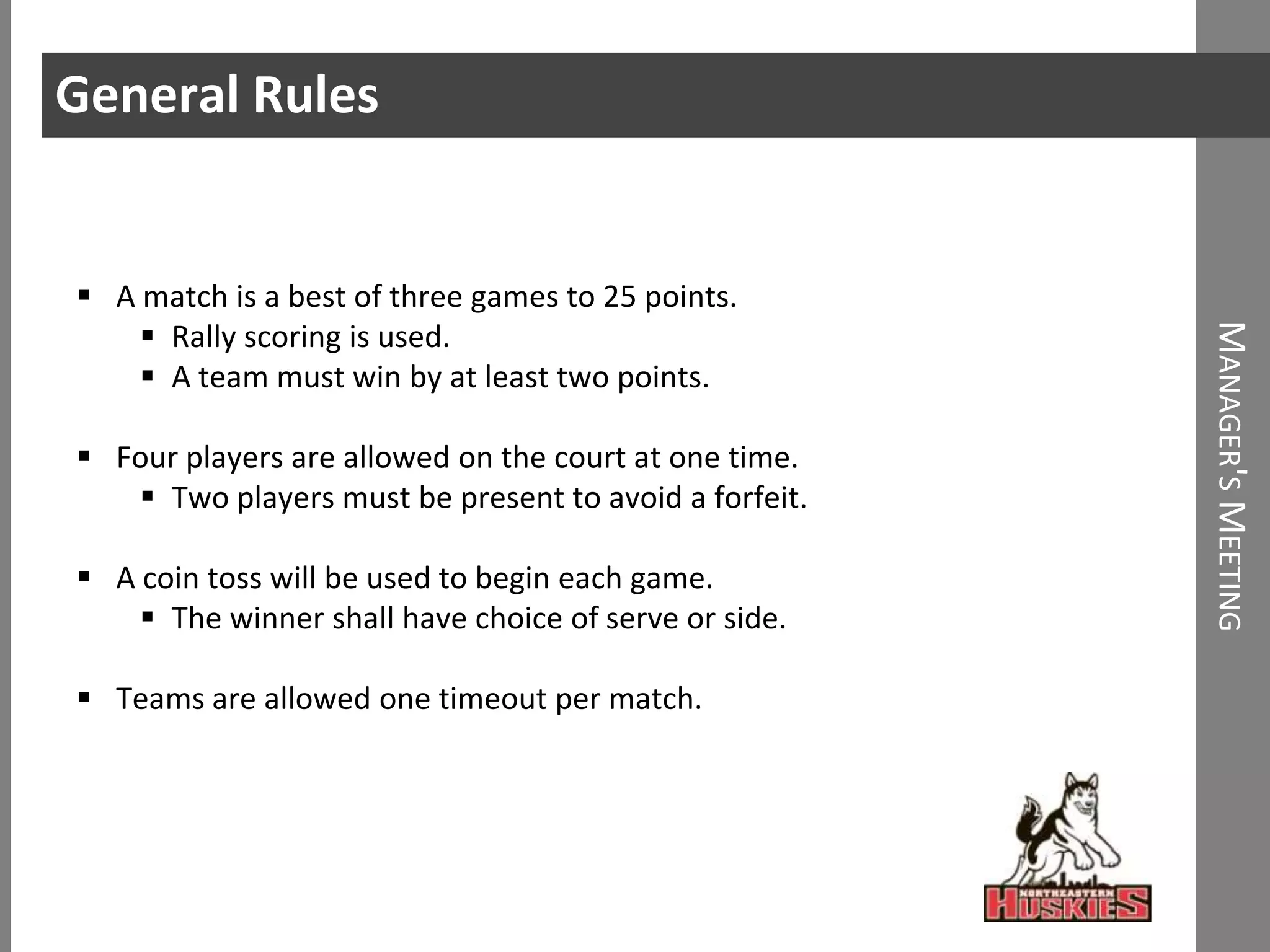 General Rules


 A match is a best of three games to 25 points.
     Rally scoring is used.




                                                       MANAGER'S MEETING
     A team must win by at least two points.

 Four players are allowed on the court at one time.
    Two players must be present to avoid a forfeit.

 A coin toss will be used to begin each game.
     The winner shall have choice of serve or side.

 Teams are allowed one timeout per match.
 